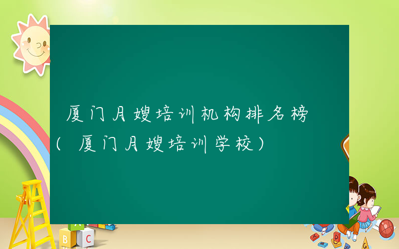 厦门月嫂培训机构排名榜 (厦门月嫂培训学校)